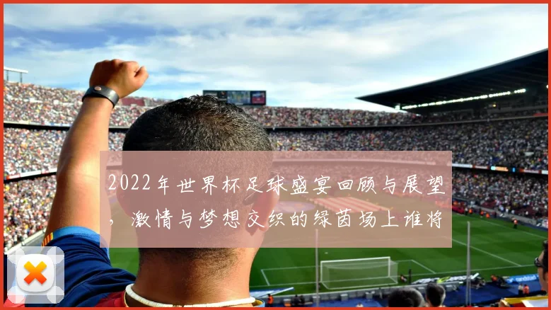 2022年世界杯足球盛宴回顾与展望，激情与梦想交织的绿茵场上谁将捧杯