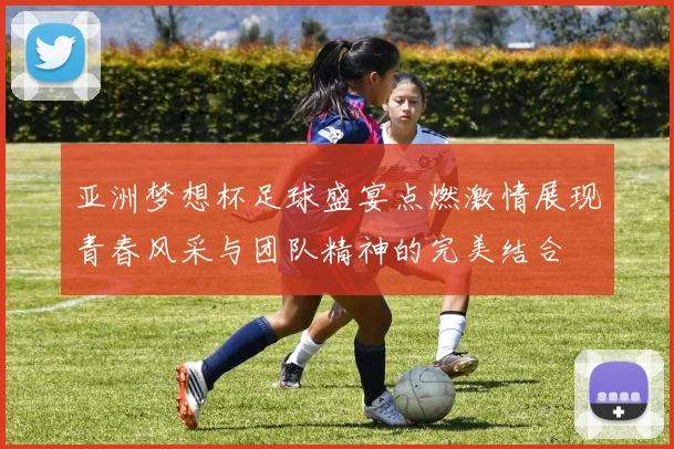 亚洲梦想杯足球盛宴点燃激情展现青春风采与团队精神的完美结合