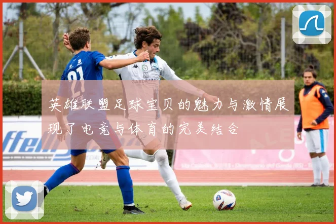 英雄联盟足球宝贝的魅力与激情展现了电竞与体育的完美结合