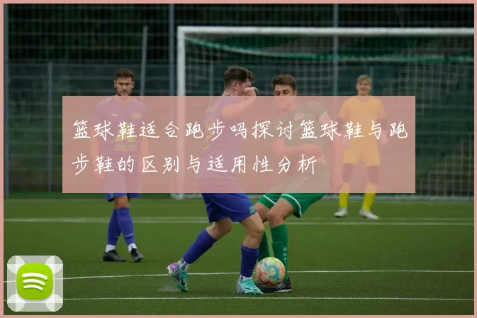 篮球鞋适合跑步吗探讨篮球鞋与跑步鞋的区别与适用性分析