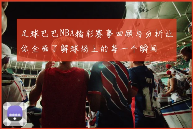 足球巴巴NBA精彩赛事回顾与分析让你全面了解球场上的每一个瞬间